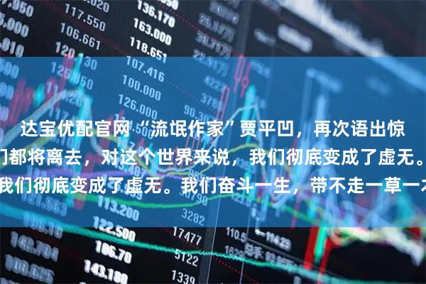 达宝优配官网 “流氓作家”贾平凹，再次语出惊人：“再过若干年，我们都将离去，对这个世界来说，我们彻底变成了虚无。我们奋斗一生，带不走一草一木！”