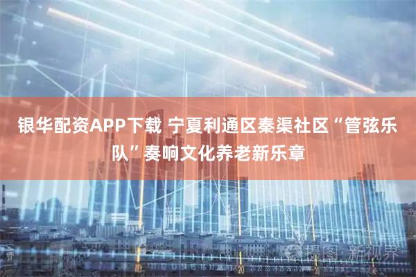 银华配资APP下载 宁夏利通区秦渠社区“管弦乐队”奏响文化养老新乐章