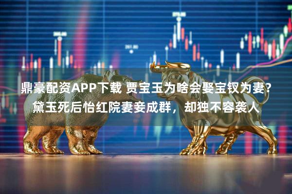 鼎豪配资APP下载 贾宝玉为啥会娶宝钗为妻？黛玉死后怡红院妻妾成群，却独不容袭人