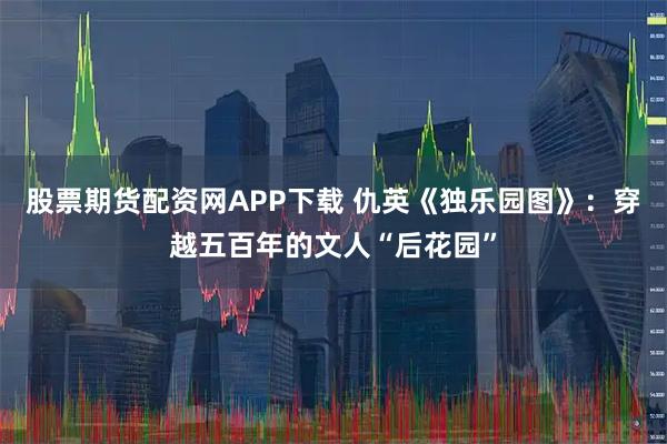 股票期货配资网APP下载 仇英《独乐园图》：穿越五百年的文人“后花园”
