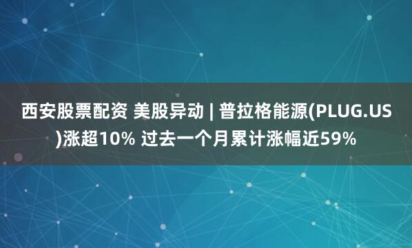 西安股票配资 美股异动 | 普拉格能源(PLUG.US)涨超10% 过去一个月累计涨幅近59%