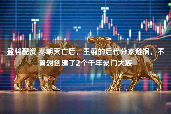 盈科配资 秦朝灭亡后，王翦的后代分家避祸，不曾想创建了2个千年豪门大族