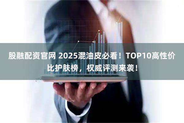 股融配资官网 2025混油皮必看！TOP10高性价比护肤榜，权威评测来袭！