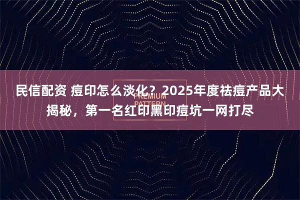 民信配资 痘印怎么淡化？2025年度祛痘产品大揭秘，第一名红印黑印痘坑一网打尽