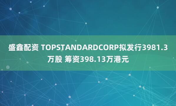 盛鑫配资 TOPSTANDARDCORP拟发行3981.3万股 筹资398.13万港元
