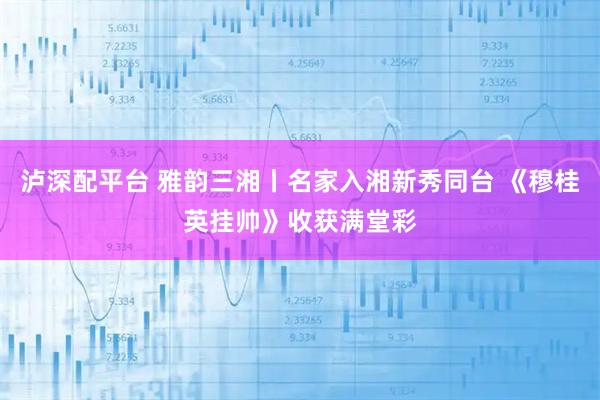 泸深配平台 雅韵三湘丨名家入湘新秀同台 《穆桂英挂帅》收获满堂彩