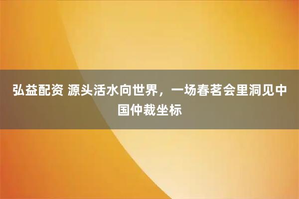 弘益配资 源头活水向世界，一场春茗会里洞见中国仲裁坐标