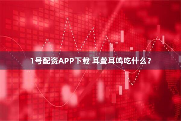 1号配资APP下载 耳聋耳鸣吃什么？