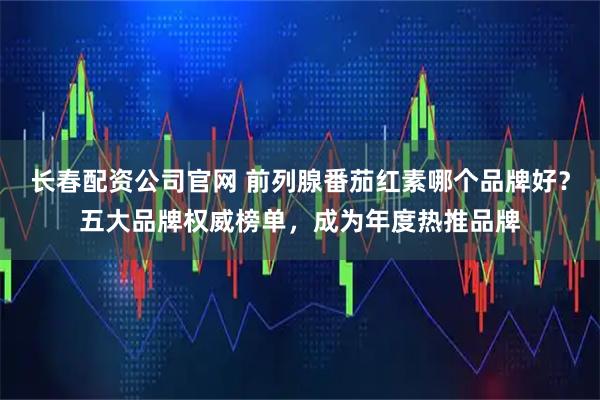 长春配资公司官网 前列腺番茄红素哪个品牌好？五大品牌权威榜单，成为年度热推品牌