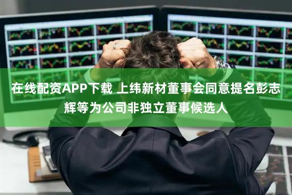 在线配资APP下载 上纬新材董事会同意提名彭志辉等为公司非独立董事候选人