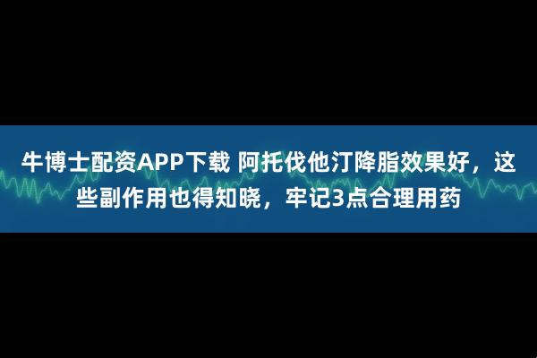 牛博士配资APP下载 阿托伐他汀降脂效果好，这些副作用也得知晓，牢记3点合理用药