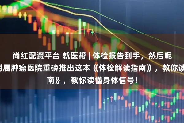 尚红配资平台 就医帮 | 体检报告到手,然后呢?重庆大学附属肿瘤医院重磅推出这本《体检解读指南》,教你读懂身体信号!