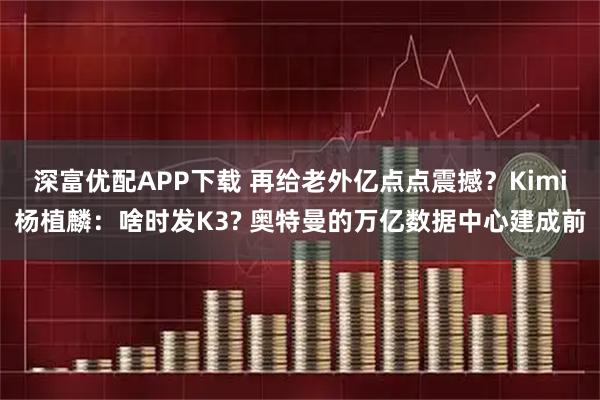 深富优配APP下载 再给老外亿点点震撼？Kimi杨植麟：啥时发K3? 奥特曼的万亿数据中心建成前