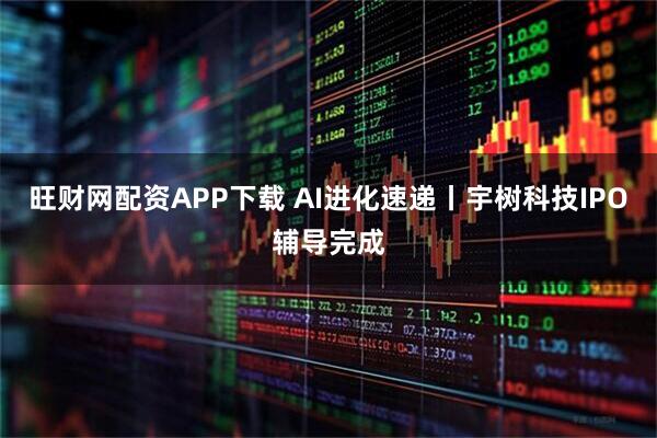 旺财网配资APP下载 AI进化速递丨宇树科技IPO辅导完成