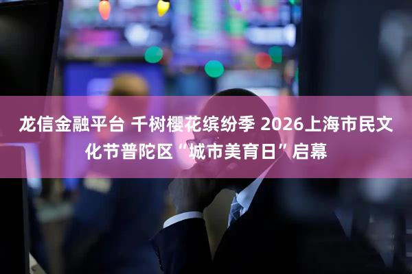 龙信金融平台 千树樱花缤纷季 2026上海市民文化节普陀区“城市美育日”启幕