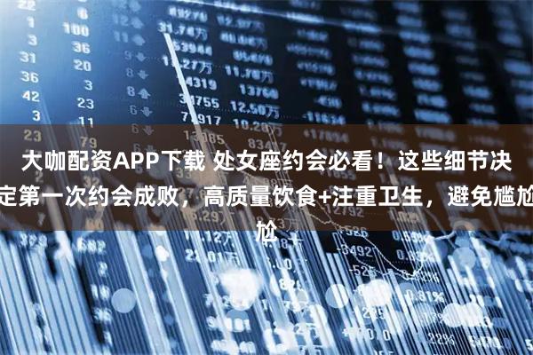 大咖配资APP下载 处女座约会必看！这些细节决定第一次约会成败，高质量饮食+注重卫生，避免尴尬