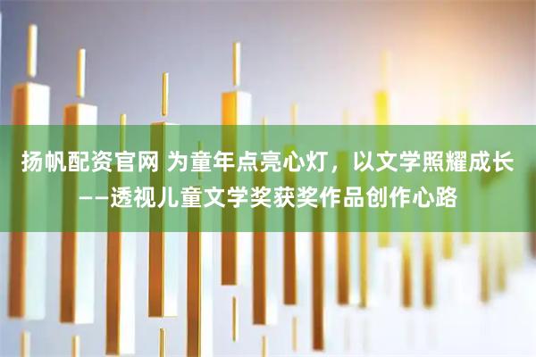 扬帆配资官网 为童年点亮心灯,以文学照耀成长——透视儿童文学奖获奖作品创作心路