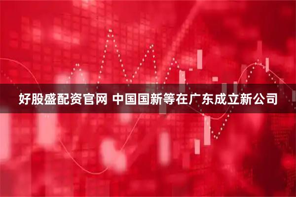 好股盛配资官网 中国国新等在广东成立新公司