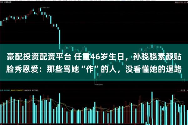 豪配投资配资平台 任重46岁生日，孙骁骁素颜贴脸秀恩爱：那些骂她“作”的人，没看懂她的退路