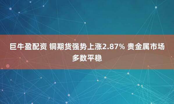 巨牛盈配资 铜期货强势上涨2.87% 贵金属市场多数平稳