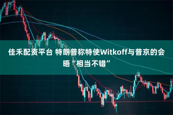 佳禾配资平台 特朗普称特使Witkoff与普京的会晤“相当不错”