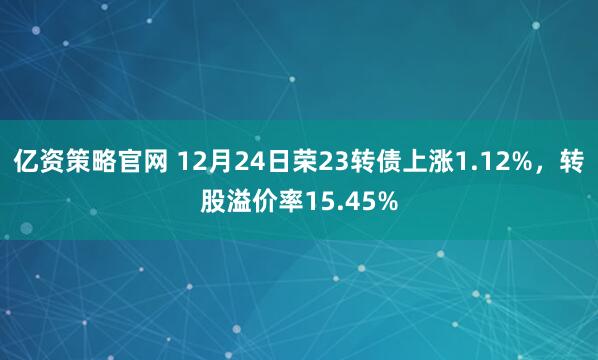 亿资策略官网 12月24日荣23转债上涨1.12%,转股溢价率15.45%