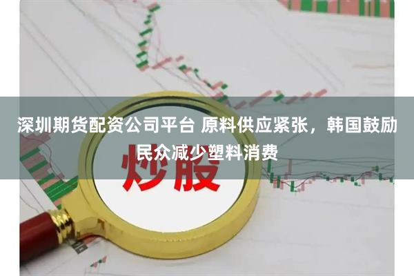 深圳期货配资公司平台 原料供应紧张,韩国鼓励民众减少塑料消费