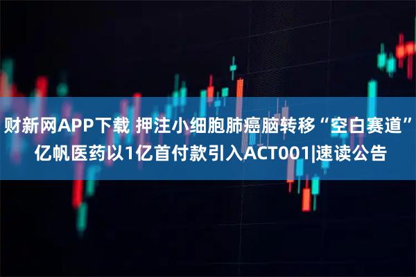 财新网APP下载 押注小细胞肺癌脑转移“空白赛道” 亿帆医药以1亿首付款引入ACT001|速读公告