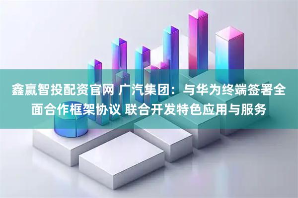 鑫赢智投配资官网 广汽集团：与华为终端签署全面合作框架协议 联合开发特色应用与服务