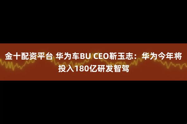 金十配资平台 华为车BU CEO靳玉志：华为今年将投入180亿研发智驾