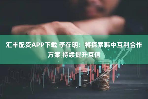 汇丰配资APP下载 李在明：将探索韩中互利合作方案 持续提升互信