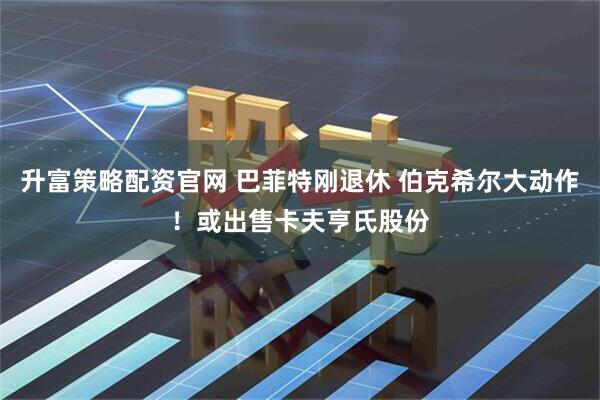 升富策略配资官网 巴菲特刚退休 伯克希尔大动作！或出售卡夫亨氏股份
