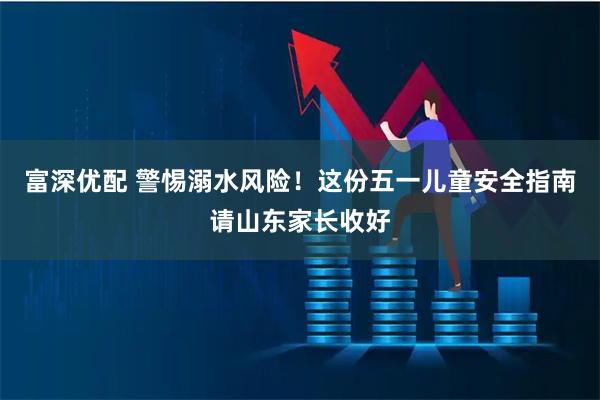 富深优配 警惕溺水风险！这份五一儿童安全指南请山东家长收好