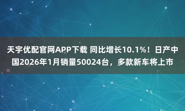 天宇优配官网APP下载 同比增长10.1%！日产中国2026年1月销量50024台，多款新车将上市