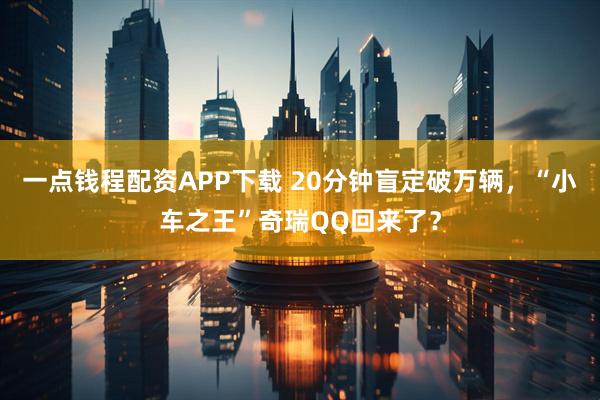一点钱程配资APP下载 20分钟盲定破万辆，“小车之王”奇瑞QQ回来了？