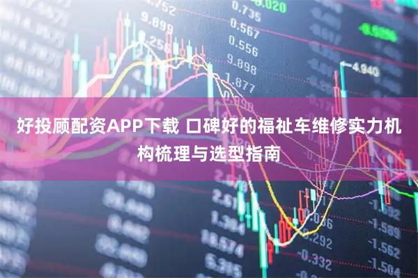 好投顾配资APP下载 口碑好的福祉车维修实力机构梳理与选型指南