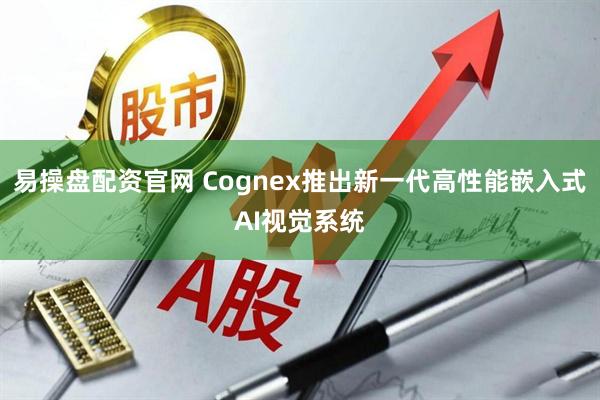 易操盘配资官网 Cognex推出新一代高性能嵌入式AI视觉系统