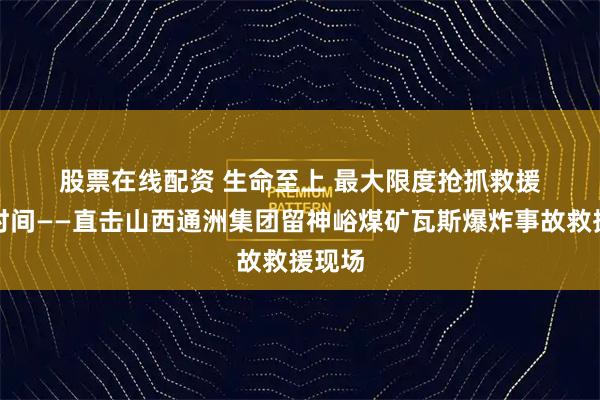 股票在线配资 生命至上 最大限度抢抓救援黄金时间——直击山西通洲集团留神峪煤矿瓦斯爆炸事故救援现场