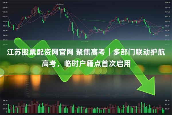 江苏股票配资网官网 聚焦高考｜多部门联动护航高考，临时户籍点首次启用