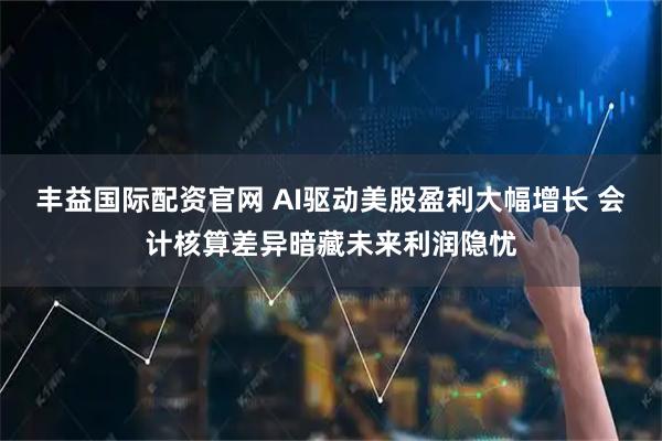 丰益国际配资官网 AI驱动美股盈利大幅增长 会计核算差异暗藏未来利润隐忧