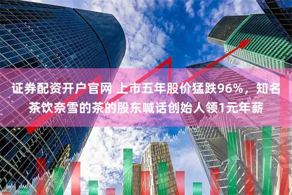 证券配资开户官网 上市五年股价猛跌96%，知名茶饮奈雪的茶的股东喊话创始人领1元年薪